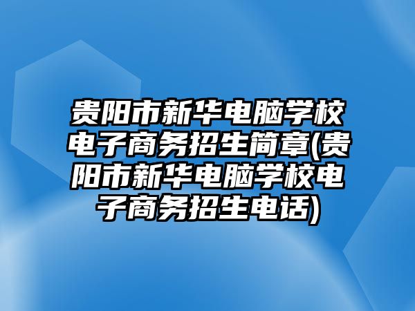 貴陽市新華電腦學校電子商務招生簡章(貴陽市新華電腦學校電子商務招生電話)