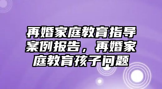 再婚家庭教育指導(dǎo)案例報(bào)告，再婚家庭教育孩子問題