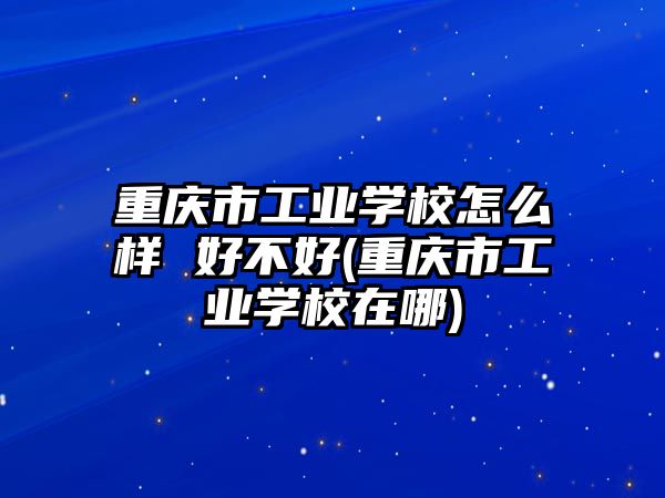 重慶市工業(yè)學校怎么樣 好不好(重慶市工業(yè)學校在哪)