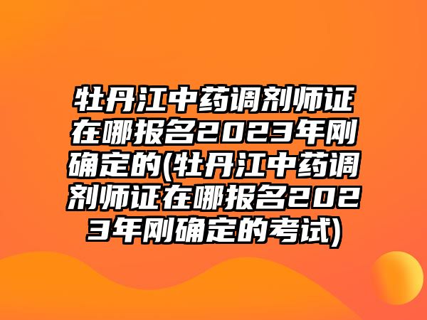 牡丹江中藥調(diào)劑師證在哪報名2023年剛確定的(牡丹江中藥調(diào)劑師證在哪報名2023年剛確定的考試)