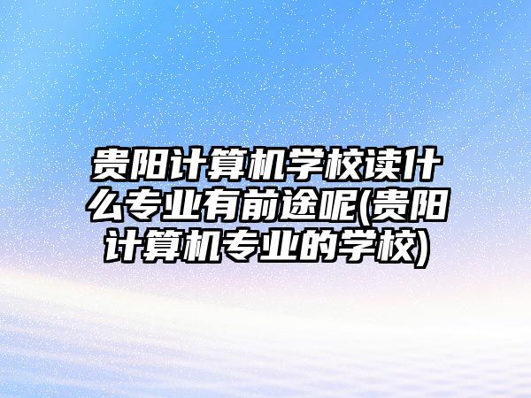 貴陽計算機學校讀什么專業(yè)有前途呢(貴陽計算機專業(yè)的學校)