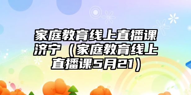 家庭教育線上直播課濟(jì)寧（家庭教育線上直播課5月21）