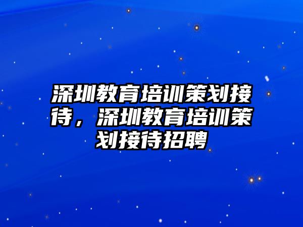 深圳教育培訓(xùn)策劃接待，深圳教育培訓(xùn)策劃接待招聘