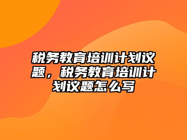 稅務(wù)教育培訓(xùn)計(jì)劃議題，稅務(wù)教育培訓(xùn)計(jì)劃議題怎么寫