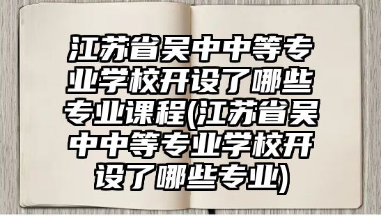 江蘇省吳中中等專業(yè)學校開設了哪些專業(yè)課程(江蘇省吳中中等專業(yè)學校開設了哪些專業(yè))