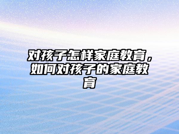 對孩子怎樣家庭教育，如何對孩子的家庭教育