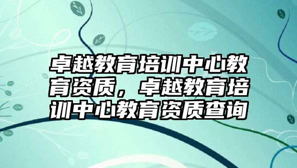 卓越教育培訓(xùn)中心教育資質(zhì)，卓越教育培訓(xùn)中心教育資質(zhì)查詢