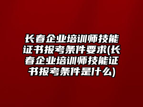 長春企業(yè)培訓師技能證書報考條件要求(長春企業(yè)培訓師技能證書報考條件是什么)