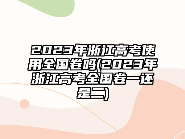 2023年浙江高考使用全國卷嗎(2023年浙江高考全國卷一還是二)