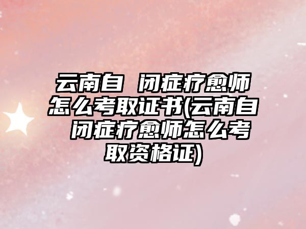 云南自 閉癥療愈師怎么考取證書(云南自 閉癥療愈師怎么考取資格證)