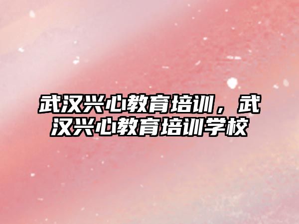 武漢興心教育培訓(xùn)，武漢興心教育培訓(xùn)學(xué)校