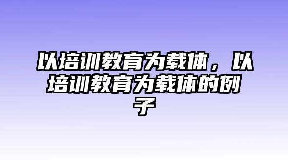 以培訓(xùn)教育為載體，以培訓(xùn)教育為載體的例子