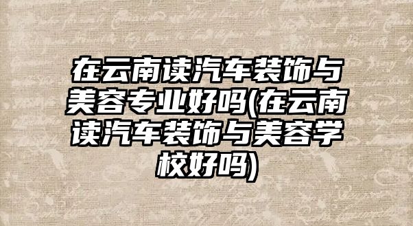 在云南讀汽車裝飾與美容專業(yè)好嗎(在云南讀汽車裝飾與美容學(xué)校好嗎)