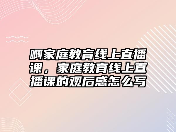 啊家庭教育線上直播課，家庭教育線上直播課的觀后感怎么寫