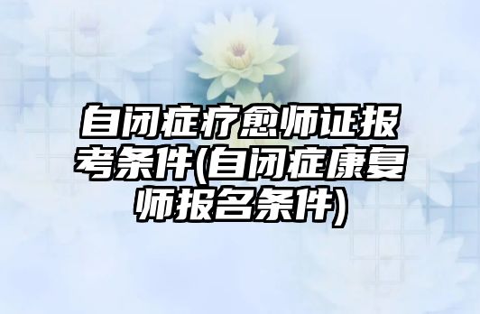 自閉癥療愈師證報考條件(自閉癥康復(fù)師報名條件)