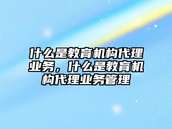 什么是教育機(jī)構(gòu)代理業(yè)務(wù)，什么是教育機(jī)構(gòu)代理業(yè)務(wù)管理