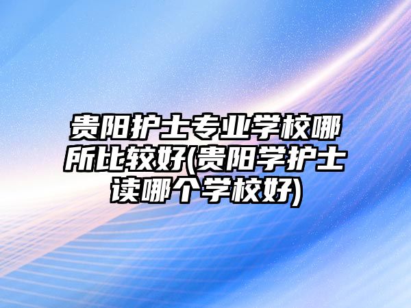 貴陽護(hù)士專業(yè)學(xué)校哪所比較好(貴陽學(xué)護(hù)士讀哪個學(xué)校好)