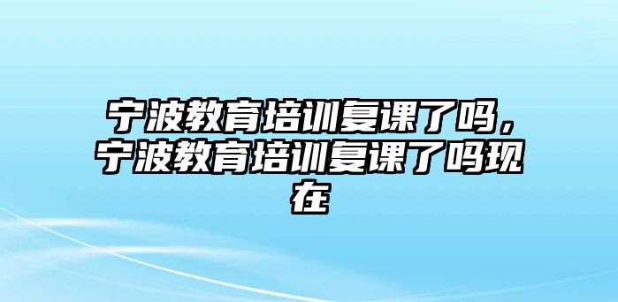 寧波教育培訓(xùn)復(fù)課了嗎，寧波教育培訓(xùn)復(fù)課了嗎現(xiàn)在