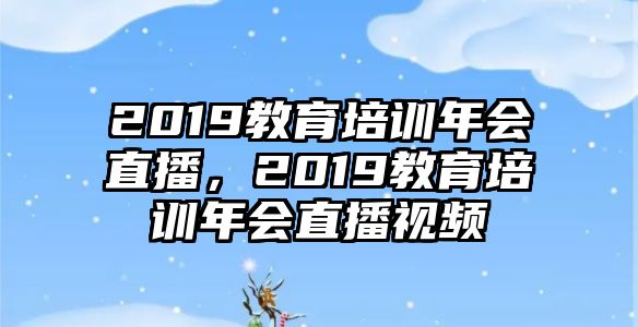 2019教育培訓年會直播，2019教育培訓年會直播視頻