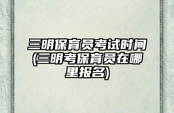 三明保育員考試時間(三明考保育員在哪里報名)