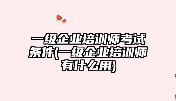 一級企業(yè)培訓師考試條件(一級企業(yè)培訓師有什么用)