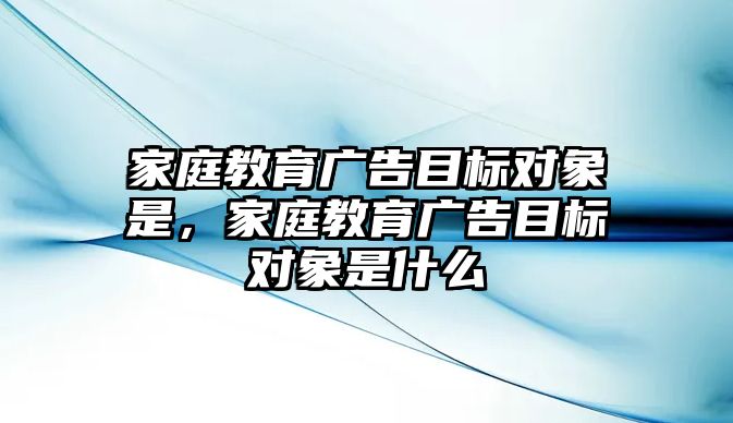 家庭教育廣告目標(biāo)對象是，家庭教育廣告目標(biāo)對象是什么