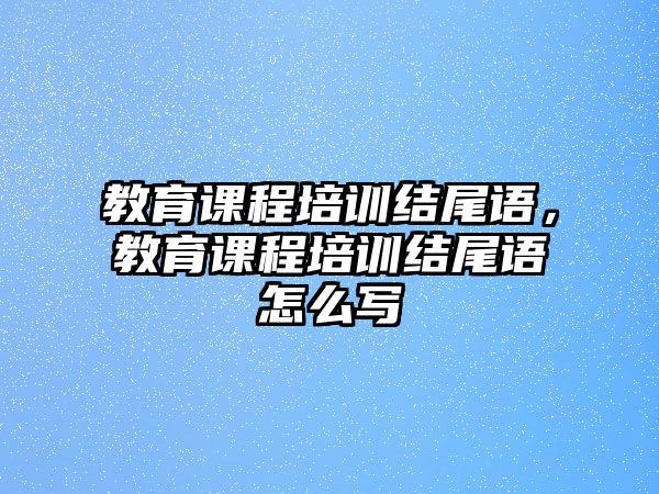 教育課程培訓(xùn)結(jié)尾語，教育課程培訓(xùn)結(jié)尾語怎么寫