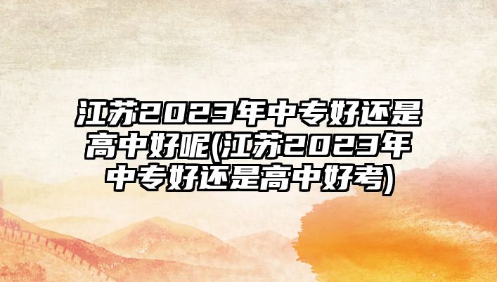 江蘇2023年中專好還是高中好呢(江蘇2023年中專好還是高中好考)