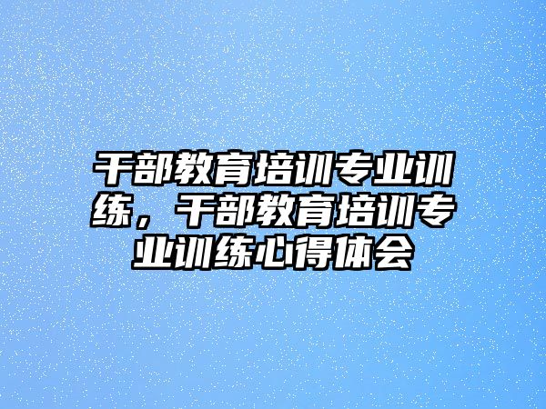 干部教育培訓(xùn)專業(yè)訓(xùn)練，干部教育培訓(xùn)專業(yè)訓(xùn)練心得體會(huì)