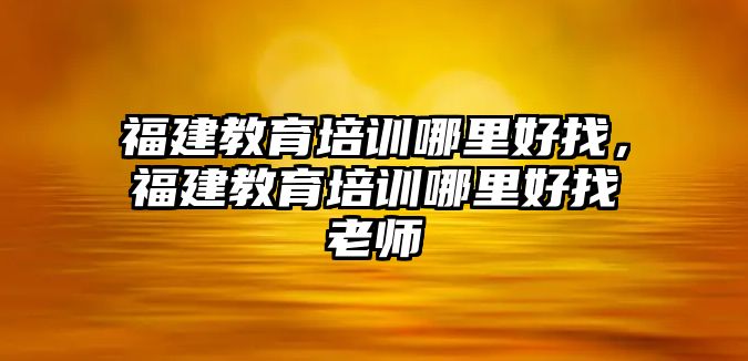 福建教育培訓(xùn)哪里好找，福建教育培訓(xùn)哪里好找老師