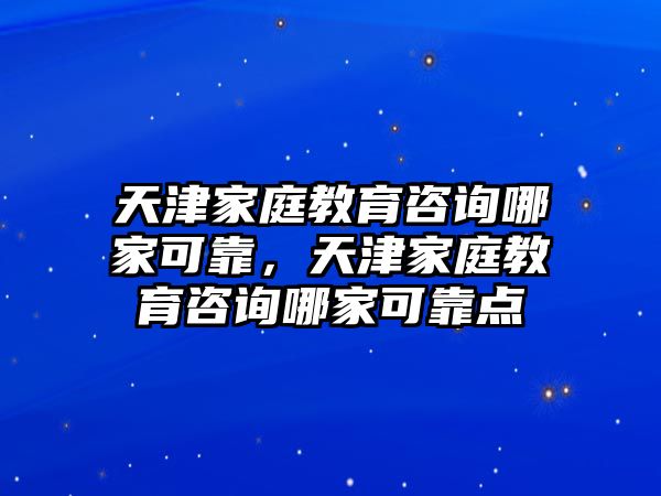 天津家庭教育咨詢哪家可靠，天津家庭教育咨詢哪家可靠點