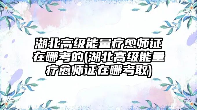 湖北高級能量療愈師證在哪考的(湖北高級能量療愈師證在哪考取)