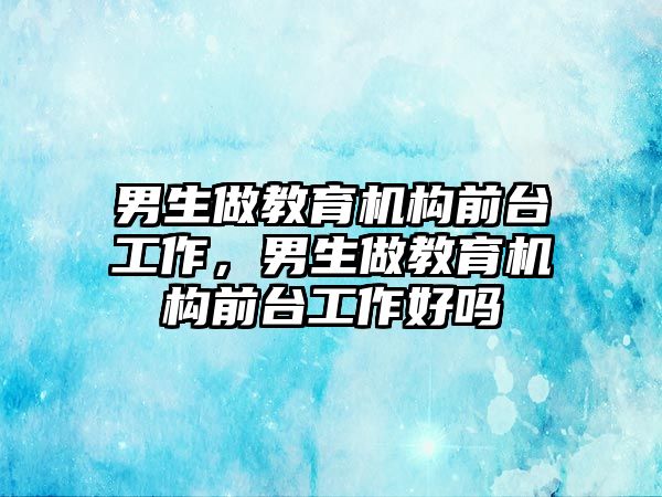 男生做教育機構(gòu)前臺工作，男生做教育機構(gòu)前臺工作好嗎