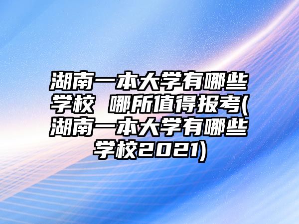 湖南一本大學有哪些學校 哪所值得報考(湖南一本大學有哪些學校2021)