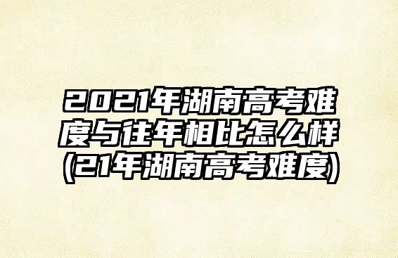 2021年湖南高考難度與往年相比怎么樣(21年湖南高考難度)