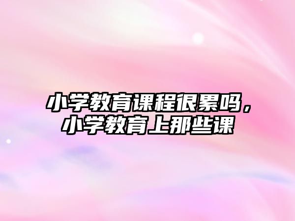 小學(xué)教育課程很累嗎，小學(xué)教育上那些課