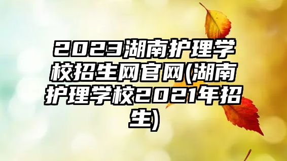 2023湖南護(hù)理學(xué)校招生網(wǎng)官網(wǎng)(湖南護(hù)理學(xué)校2021年招生)