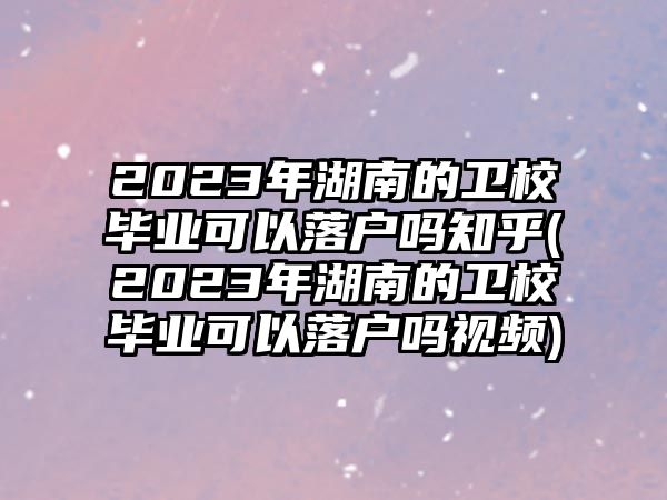 2023年湖南的衛(wèi)校畢業(yè)可以落戶嗎知乎(2023年湖南的衛(wèi)校畢業(yè)可以落戶嗎視頻)