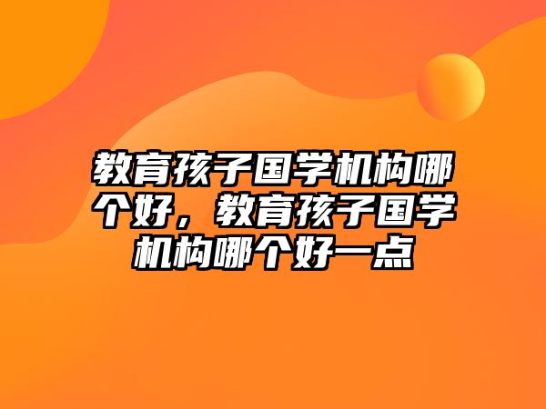 教育孩子國學(xué)機(jī)構(gòu)哪個(gè)好，教育孩子國學(xué)機(jī)構(gòu)哪個(gè)好一點(diǎn)