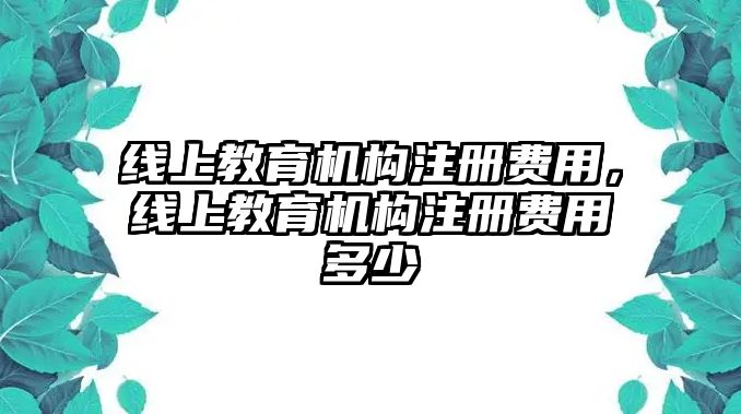 線上教育機(jī)構(gòu)注冊費(fèi)用，線上教育機(jī)構(gòu)注冊費(fèi)用多少