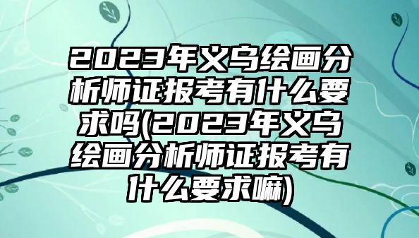 2023年義烏繪畫分析師證報考有什么要求嗎(2023年義烏繪畫分析師證報考有什么要求嘛)