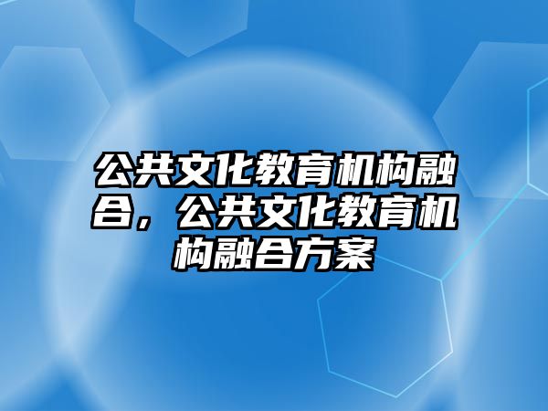 公共文化教育機(jī)構(gòu)融合，公共文化教育機(jī)構(gòu)融合方案