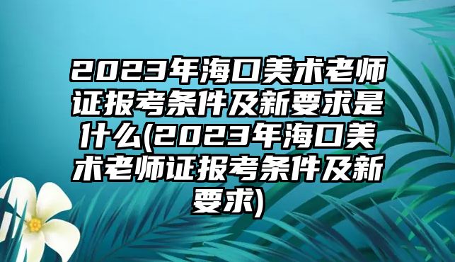 2023年海口美術(shù)老師證報(bào)考條件及新要求是什么(2023年海口美術(shù)老師證報(bào)考條件及新要求)