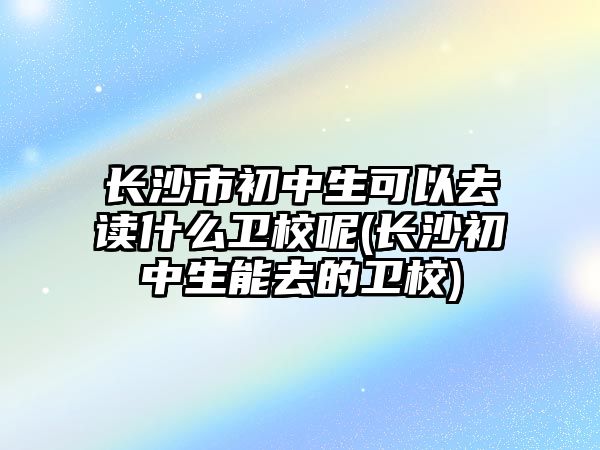 長沙市初中生可以去讀什么衛(wèi)校呢(長沙初中生能去的衛(wèi)校)