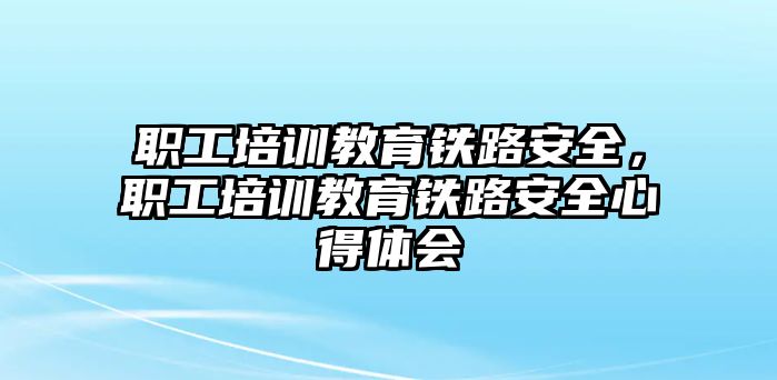 職工培訓(xùn)教育鐵路安全，職工培訓(xùn)教育鐵路安全心得體會(huì)