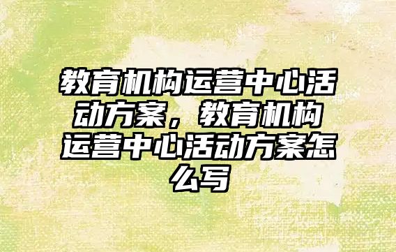 教育機構(gòu)運營中心活動方案，教育機構(gòu)運營中心活動方案怎么寫