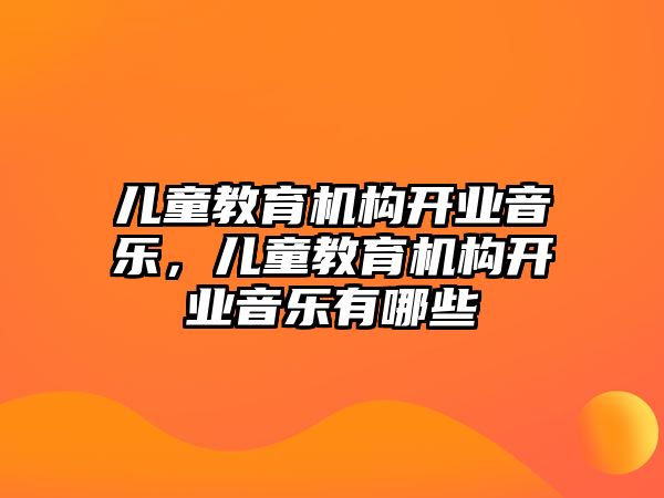 兒童教育機(jī)構(gòu)開業(yè)音樂，兒童教育機(jī)構(gòu)開業(yè)音樂有哪些