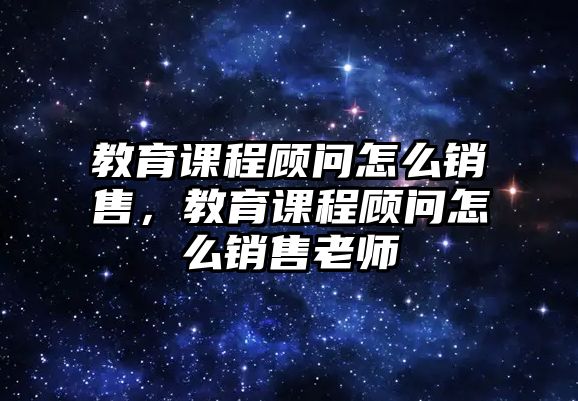 教育課程顧問怎么銷售，教育課程顧問怎么銷售老師