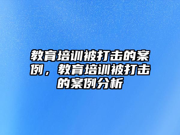 教育培訓(xùn)被打擊的案例，教育培訓(xùn)被打擊的案例分析