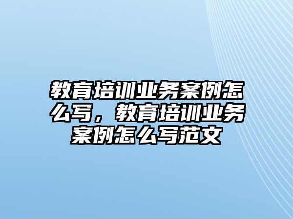 教育培訓(xùn)業(yè)務(wù)案例怎么寫，教育培訓(xùn)業(yè)務(wù)案例怎么寫范文